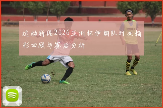 运动新闻2026亚洲杯伊朗队对决精彩回顾与赛后分析