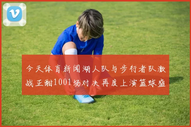 今天体育新闻湖人队与步行者队激战正酣1001场对决再度上演篮球盛宴