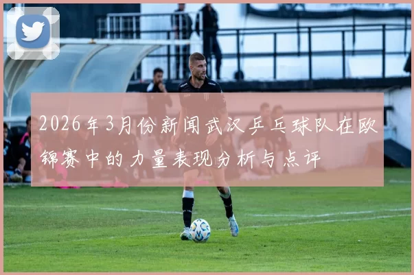 2026年3月份新闻武汉乒乓球队在欧锦赛中的力量表现分析与点评
