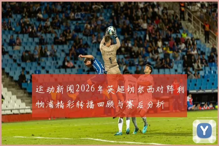 运动新闻2026年英超切尔西对阵利物浦精彩转播回顾与赛后分析