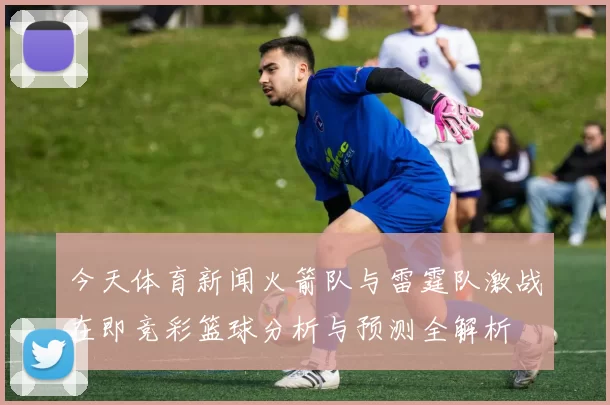 今天体育新闻火箭队与雷霆队激战在即竞彩篮球分析与预测全解析